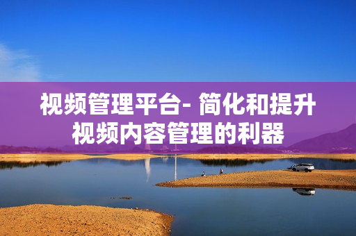 視頻管理平臺- 簡化和提升視頻內容管理的利器