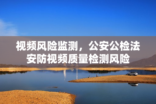 視頻風險監(jiān)測，公安公檢法安防視頻質(zhì)量檢測風險