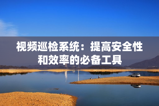 視頻巡檢系統(tǒng)：提高安全性和效率的必備工具