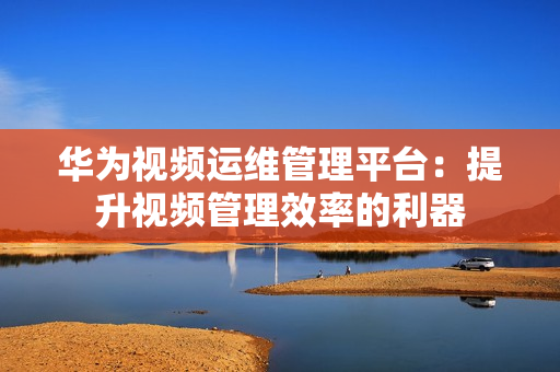 華為視頻運維管理平臺：提升視頻管理效率的利器
