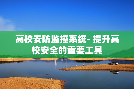 高校安防監控系統- 提升高校安全的重要工具