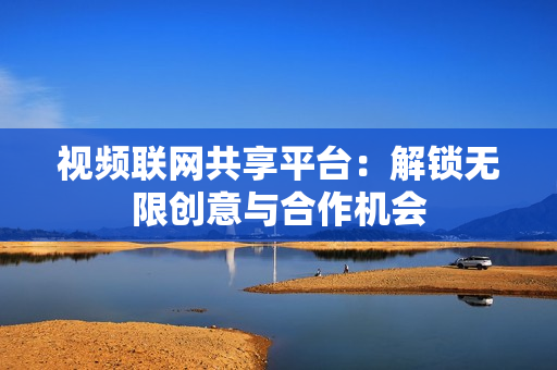 視頻聯網共享平臺：解鎖無限創意與合作機會
