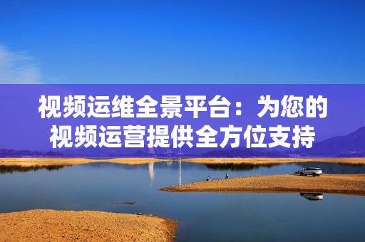 視頻運維全景平臺：為您的視頻運營提供全方位支持