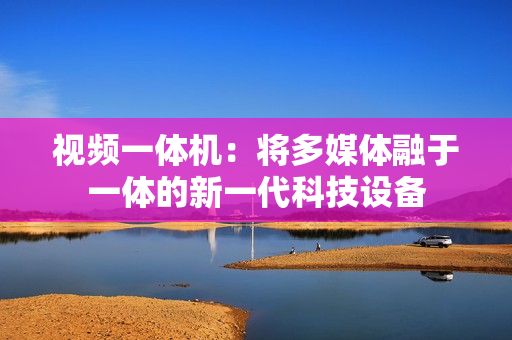 視頻一體機：將多媒體融于一體的新一代科技設備