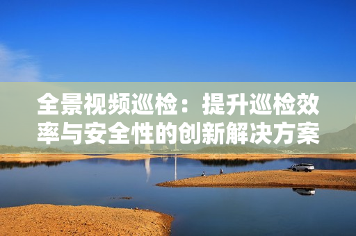 全景視頻巡檢：提升巡檢效率與安全性的創(chuàng)新解決方案