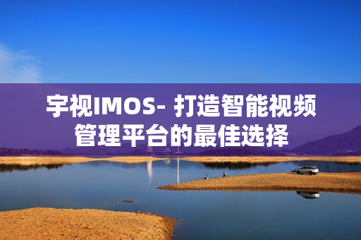 宇視IMOS- 打造智能視頻管理平臺的最佳選擇