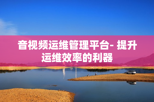 音視頻運維管理平臺- 提升運維效率的利器