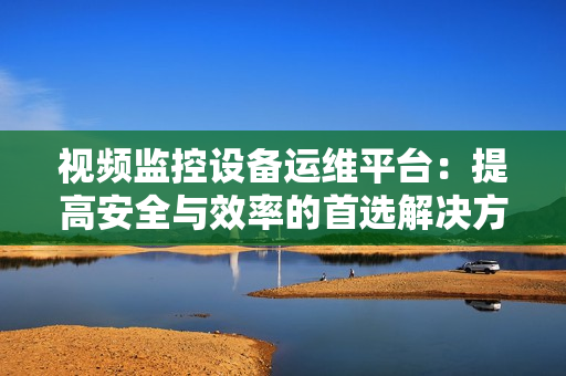 視頻監控設備運維平臺：提高安全與效率的首選解決方案