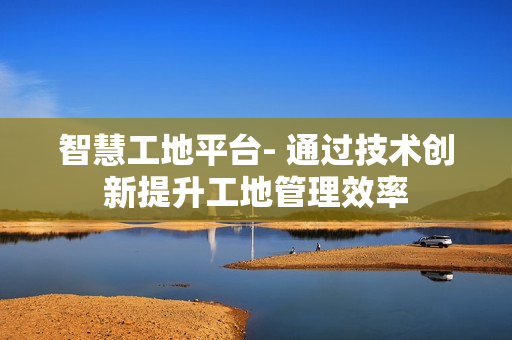 智慧工地平臺- 通過技術創新提升工地管理效率