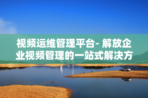 視頻運維管理平臺- 解放企業視頻管理的一站式解決方案