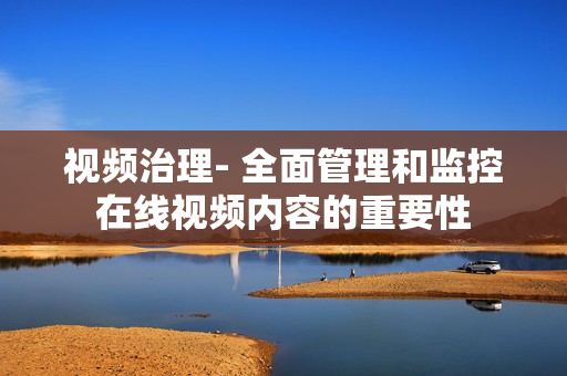 視頻治理- 全面管理和監控在線視頻內容的重要性