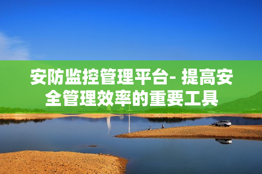安防監控管理平臺- 提高安全管理效率的重要工具