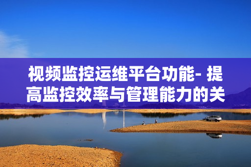 視頻監控運維平臺功能- 提高監控效率與管理能力的關鍵