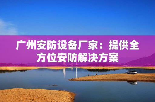 廣州安防設備廠家：提供全方位安防解決方案