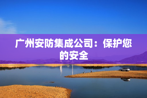 廣州安防集成公司：保護(hù)您的安全