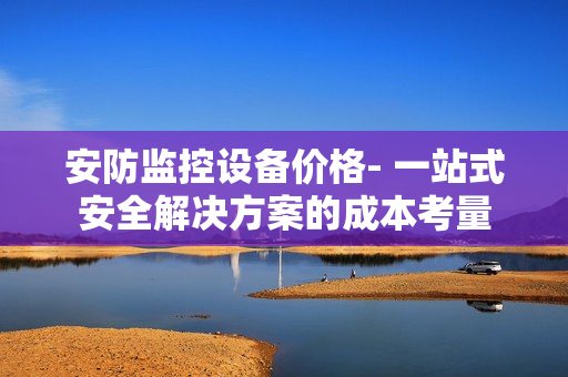 安防監(jiān)控設備價格- 一站式安全解決方案的成本考量
