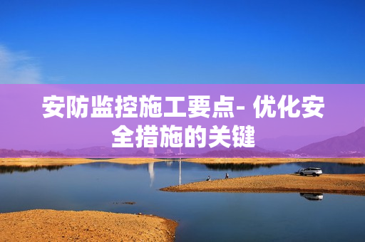 安防監控施工要點- 優化安全措施的關鍵