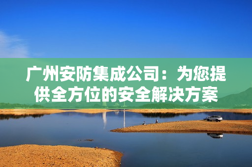 廣州安防集成公司：為您提供全方位的安全解決方案