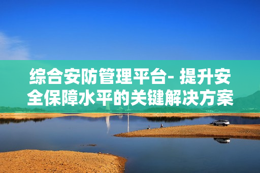 綜合安防管理平臺(tái)- 提升安全保障水平的關(guān)鍵解決方案