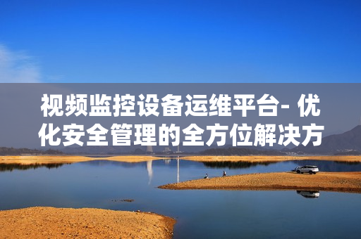 視頻監控設備運維平臺- 優化安全管理的全方位解決方案