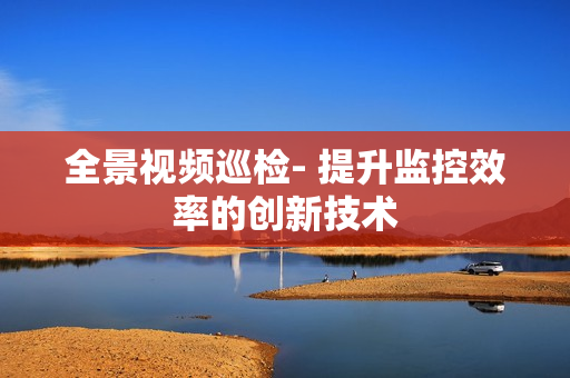 全景視頻巡檢- 提升監控效率的創新技術
