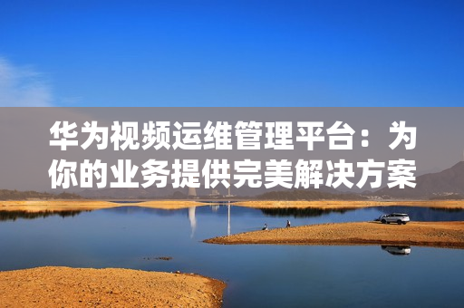 華為視頻運維管理平臺：為你的業務提供完美解決方案