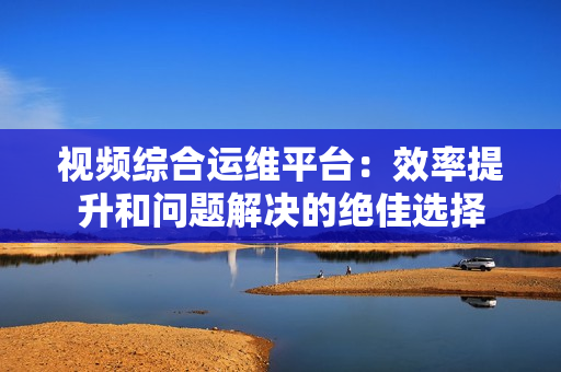 視頻綜合運(yùn)維平臺：效率提升和問題解決的絕佳選擇