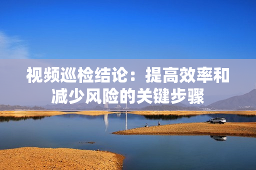視頻巡檢結論：提高效率和減少風險的關鍵步驟