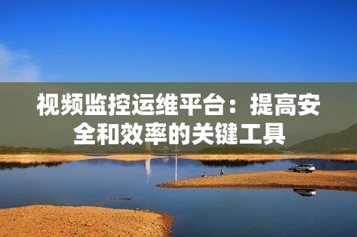 視頻監(jiān)控運(yùn)維平臺(tái)：提高安全和效率的關(guān)鍵工具