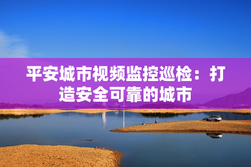 平安城市視頻監(jiān)控巡檢：打造安全可靠的城市