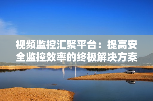 視頻監控匯聚平臺：提高安全監控效率的終極解決方案