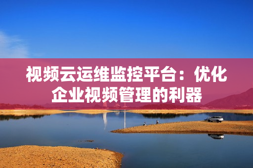視頻云運維監(jiān)控平臺：優(yōu)化企業(yè)視頻管理的利器