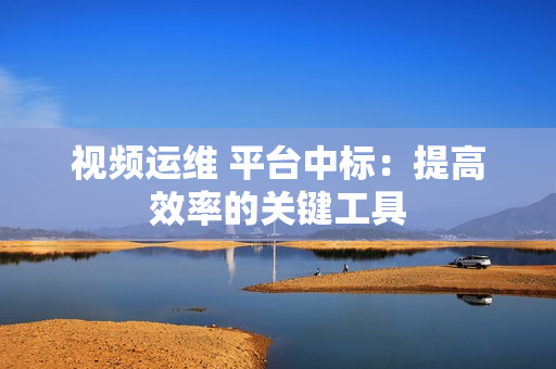 視頻運維 平臺中標：提高效率的關鍵工具