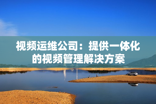 視頻運維公司：提供一體化的視頻管理解決方案