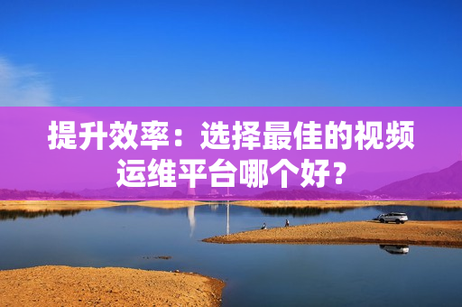 提升效率：選擇最佳的視頻運維平臺哪個好？