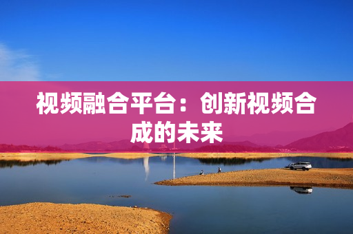 視頻融合平臺：創新視頻合成的未來