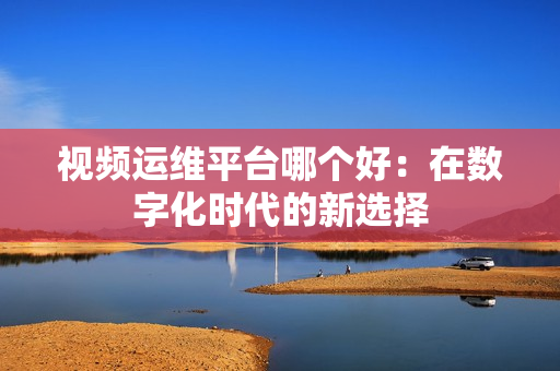 視頻運維平臺哪個好：在數字化時代的新選擇