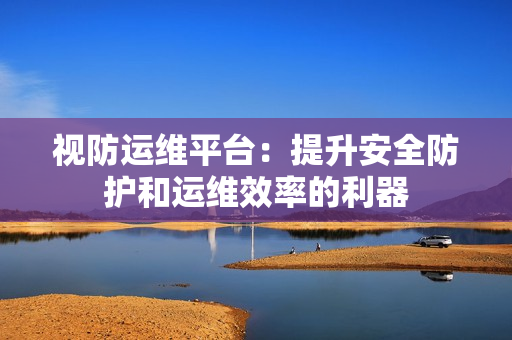 視防運維平臺：提升安全防護和運維效率的利器