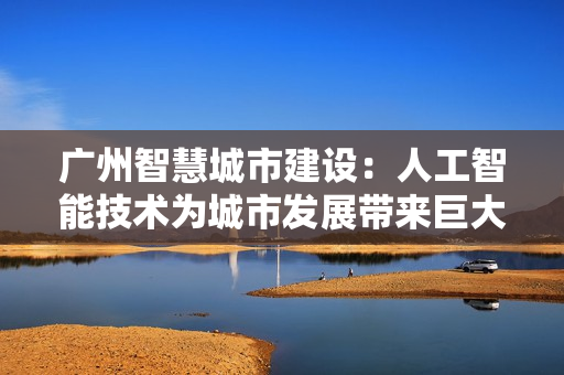 廣州智慧城市建設(shè)：人工智能技術(shù)為城市發(fā)展帶來(lái)巨大變革