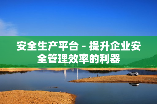 安全生產平臺 - 提升企業安全管理效率的利器