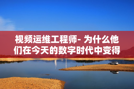 視頻運維工程師- 為什么他們在今天的數(shù)字時代中變得如此重要？