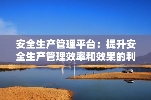 安全生產(chǎn)管理平臺：提升安全生產(chǎn)管理效率和效果的利器
