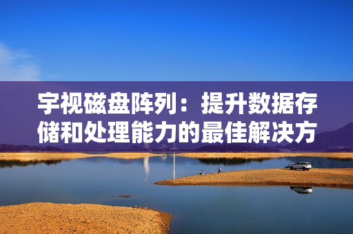 宇視磁盤陣列：提升數據存儲和處理能力的最佳解決方案