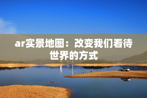 ar實景地圖：改變我們看待世界的方式