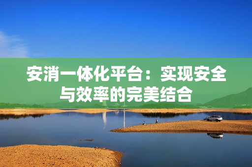 安消一體化平臺：實現(xiàn)安全與效率的完美結(jié)合