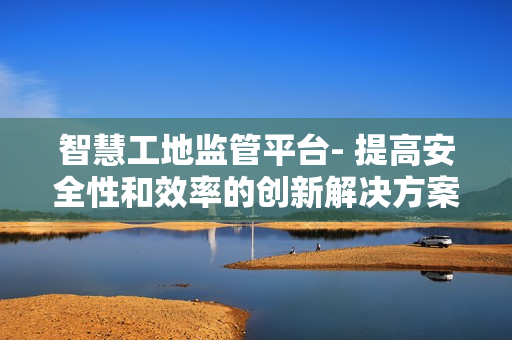 智慧工地監(jiān)管平臺- 提高安全性和效率的創(chuàng)新解決方案