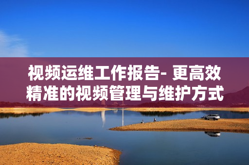 視頻運(yùn)維工作報(bào)告- 更高效精準(zhǔn)的視頻管理與維護(hù)方式