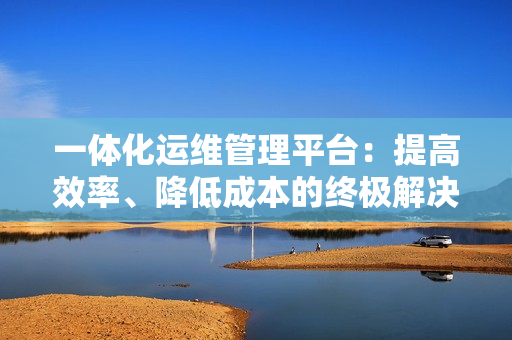 一體化運(yùn)維管理平臺(tái)：提高效率、降低成本的終極解決方案