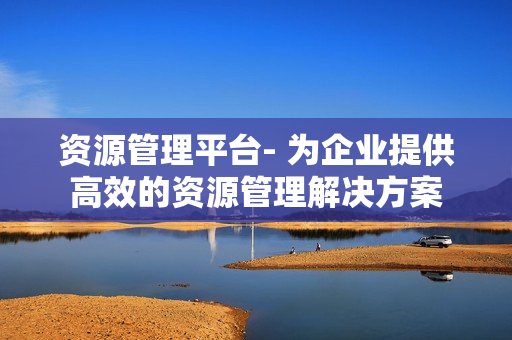 資源管理平臺- 為企業提供高效的資源管理解決方案