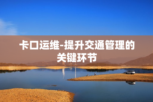 卡口運維-提升交通管理的關(guān)鍵環(huán)節(jié)